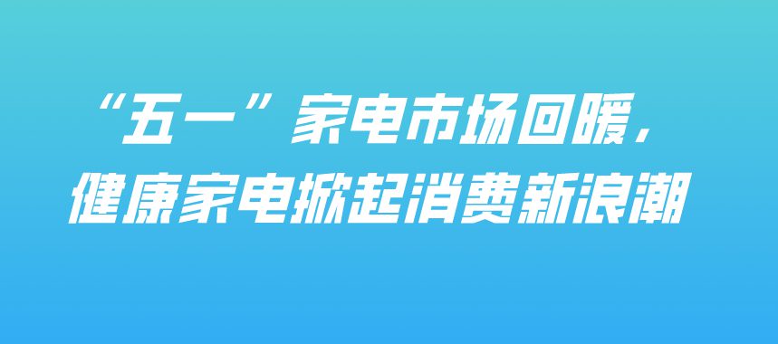 “五一”家電市場回暖，健康家電掀起消費(fèi)新浪潮